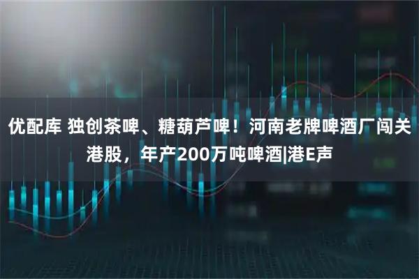 优配库 独创茶啤、糖葫芦啤！河南老牌啤酒厂闯关港股，年产200万吨啤酒|港E声