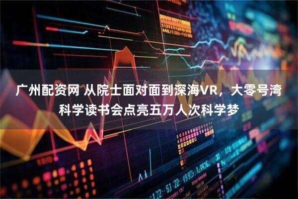 广州配资网 从院士面对面到深海VR，大零号湾科学读书会点亮五万人次科学梦