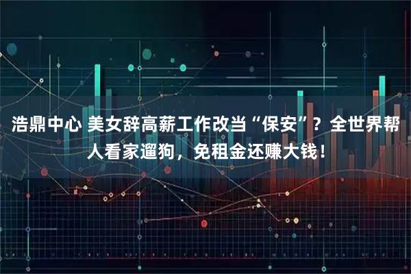 浩鼎中心 美女辞高薪工作改当“保安”？全世界帮人看家遛狗，免租金还赚大钱！