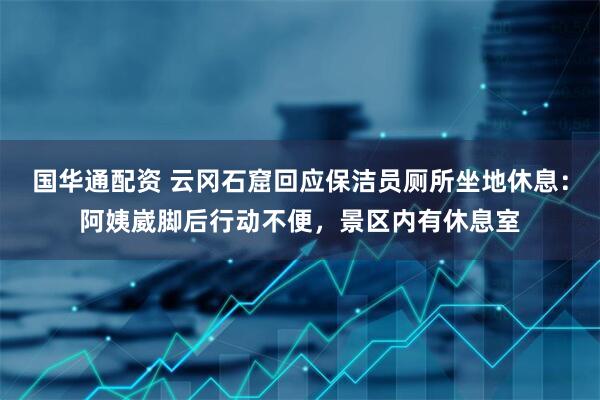 国华通配资 云冈石窟回应保洁员厕所坐地休息：阿姨崴脚后行动不便，景区内有休息室