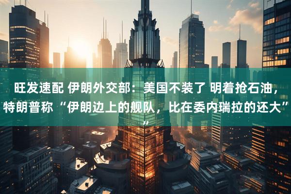 旺发速配 伊朗外交部：美国不装了 明着抢石油，特朗普称 “伊朗边上的舰队，比在委内瑞拉的还大”