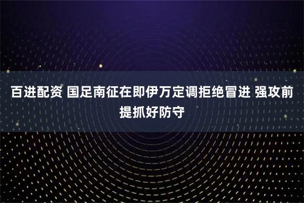 百进配资 国足南征在即伊万定调拒绝冒进 强攻前提抓好防守