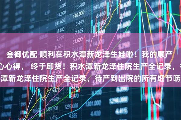 金御优配 顺利在积水潭新龙泽生娃啦！我的顺产  剖腹产真实经历 + 走心心得， 终于卸货！积水潭新龙泽住院生产全记录，待产到出院的所有细节唠透