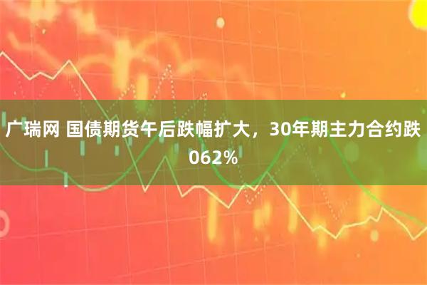 广瑞网 国债期货午后跌幅扩大，30年期主力合约跌062%