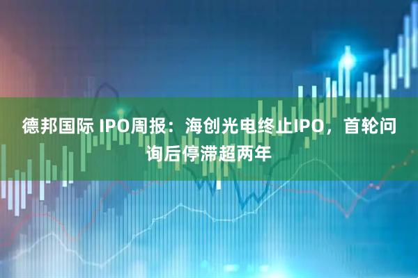 德邦国际 IPO周报：海创光电终止IPO，首轮问询后停滞超两年