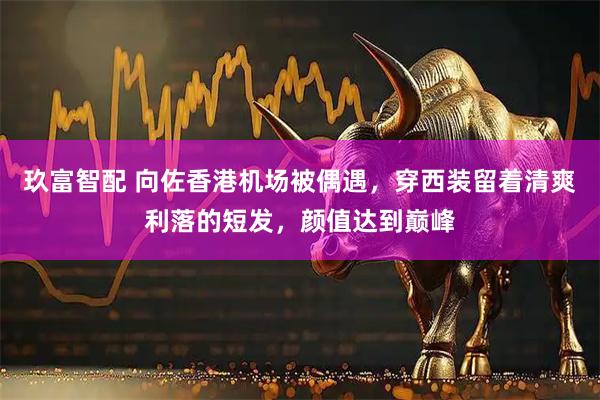 玖富智配 向佐香港机场被偶遇，穿西装留着清爽利落的短发，颜值达到巅峰