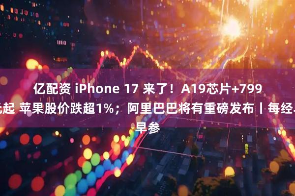 亿配资 iPhone 17 来了！A19芯片+799美元起 苹果股价跌超1%；阿里巴巴将有重磅发布丨每经早参