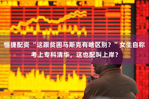 恒捷配资 “这跟贫困马斯克有啥区别？”女生自称考上专科清华，这也配叫上岸？