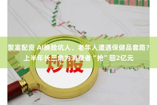 聚富配资 AI换脸坑人、老年人遭遇保健品套路？上半年长三角为消费者“抢”回2亿元