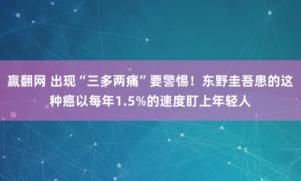 赢翻网 出现“三多两痛”要警惕！东野圭吾患的这种癌以每年1.5%的速度盯上年轻人