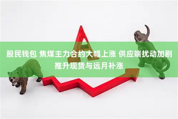 股民钱包 焦煤主力合约大幅上涨 供应端扰动加剧推升现货与远月补涨
