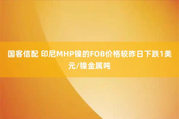 国客信配 印尼MHP镍的FOB价格较昨日下跌1美元/镍金属吨